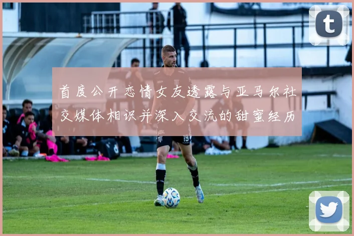 首度公开恋情女友透露与亚马尔社交媒体相识并深入交流的甜蜜经历