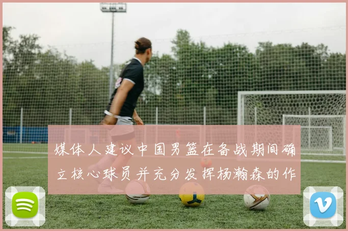 媒体人建议中国男篮在备战期间确立核心球员并充分发挥杨瀚森的作用