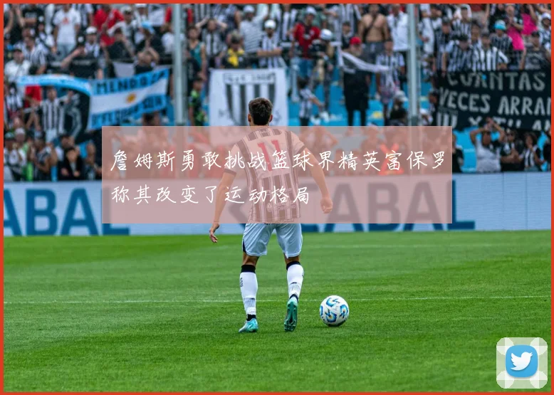 詹姆斯勇敢挑战篮球界精英富保罗称其改变了运动格局