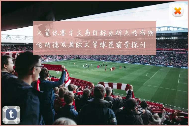 火箭休赛季交易目标分析杰伦布朗伦纳德浓眉欧文等球星前景探讨