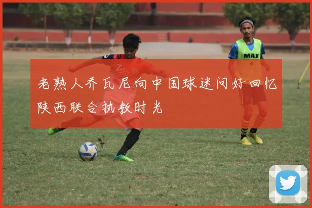 老熟人乔瓦尼向中国球迷问好回忆陕西联合执教时光