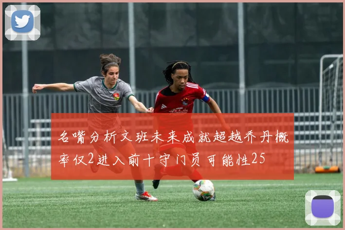 名嘴分析文班未来成就超越乔丹概率仅2进入前十守门员可能性25