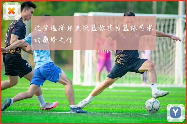 追梦选择库里投篮称其为篮球艺术的巅峰之作