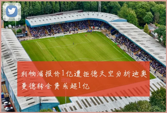 利物浦报价1亿遭拒德天空分析迪奥曼德转会费或超1亿