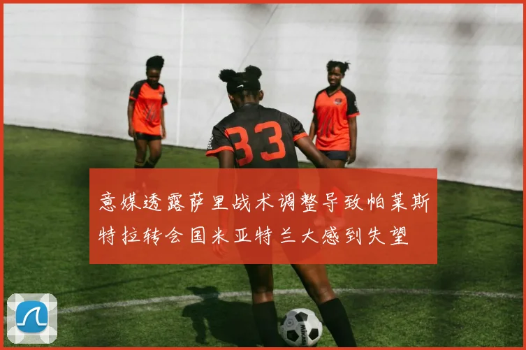 意媒透露萨里战术调整导致帕莱斯特拉转会国米亚特兰大感到失望