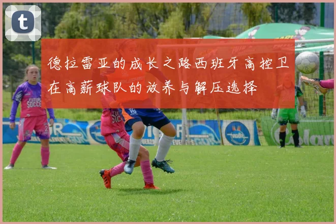 德拉雷亚的成长之路西班牙高控卫在高薪球队的放养与解压选择