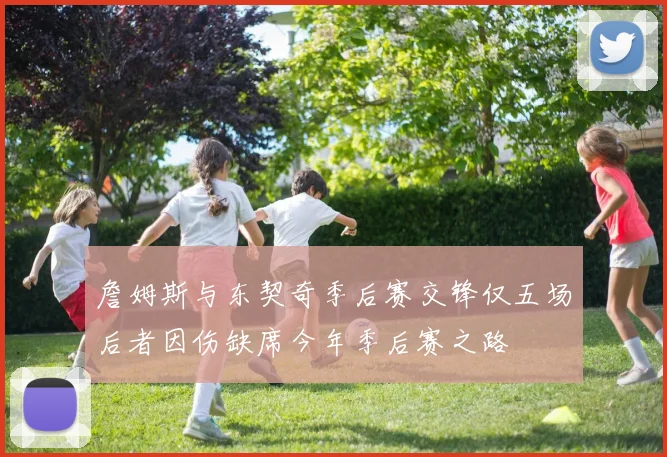 詹姆斯与东契奇季后赛交锋仅五场后者因伤缺席今年季后赛之路