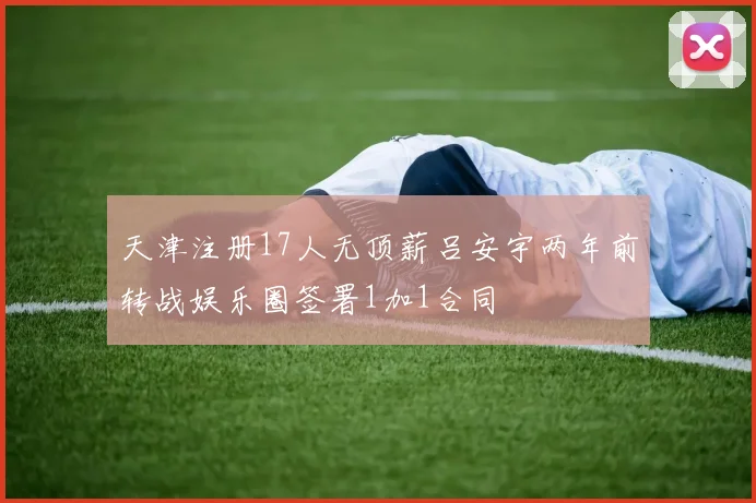天津注册17人无顶薪吕安宇两年前转战娱乐圈签署1加1合同